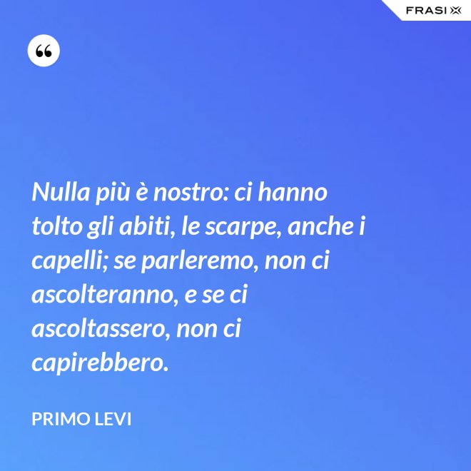 Nulla più è nostro: ci hanno tolto gli abiti, le scarpe, anche i capelli; se parleremo, non ci ascolteranno, e se ci ascoltassero, non ci capirebbero. - Primo Levi