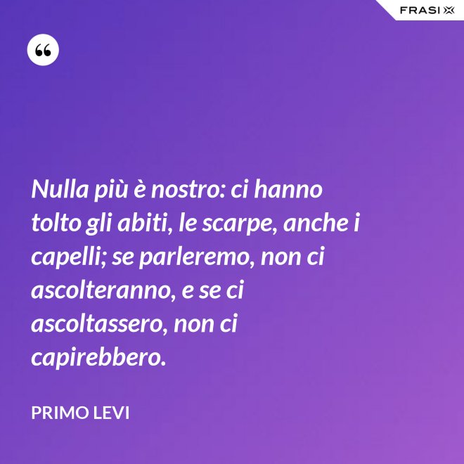 Nulla più è nostro: ci hanno tolto gli abiti, le scarpe, anche i capelli; se parleremo, non ci ascolteranno, e se ci ascoltassero, non ci capirebbero. - Primo Levi