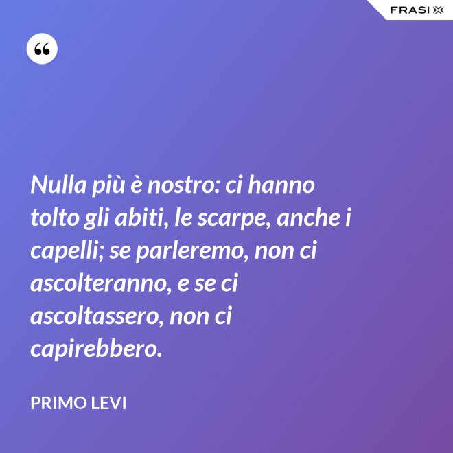 Nulla più è nostro: ci hanno tolto gli abiti, le scarpe, anche i capelli; se parleremo, non ci ascolteranno, e se ci ascoltassero, non ci capirebbero. - Primo Levi