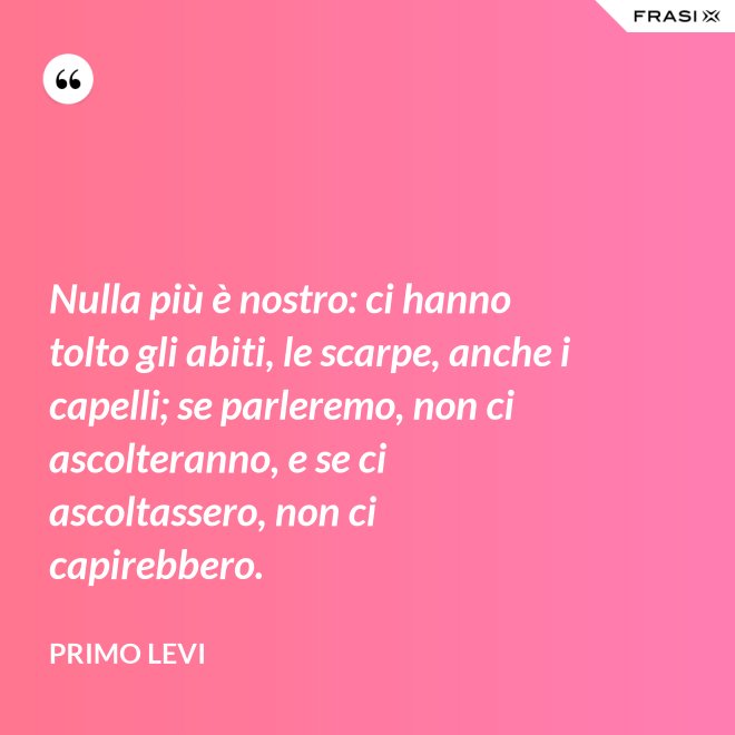 Nulla più è nostro: ci hanno tolto gli abiti, le scarpe, anche i capelli; se parleremo, non ci ascolteranno, e se ci ascoltassero, non ci capirebbero. - Primo Levi