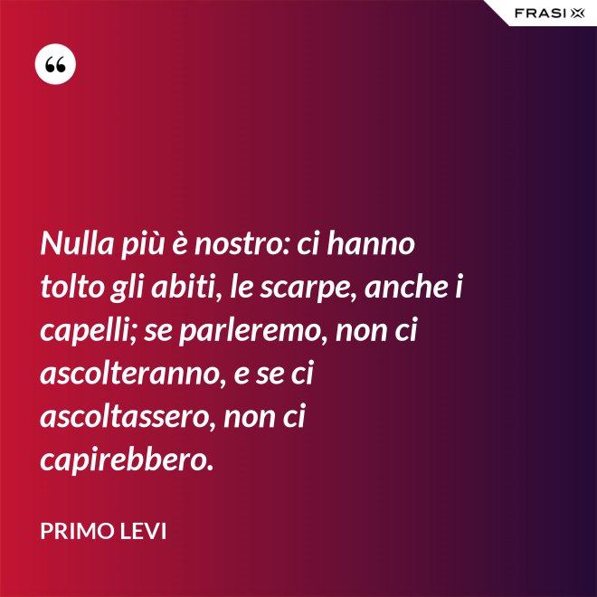 Nulla più è nostro: ci hanno tolto gli abiti, le scarpe, anche i capelli; se parleremo, non ci ascolteranno, e se ci ascoltassero, non ci capirebbero. - Primo Levi