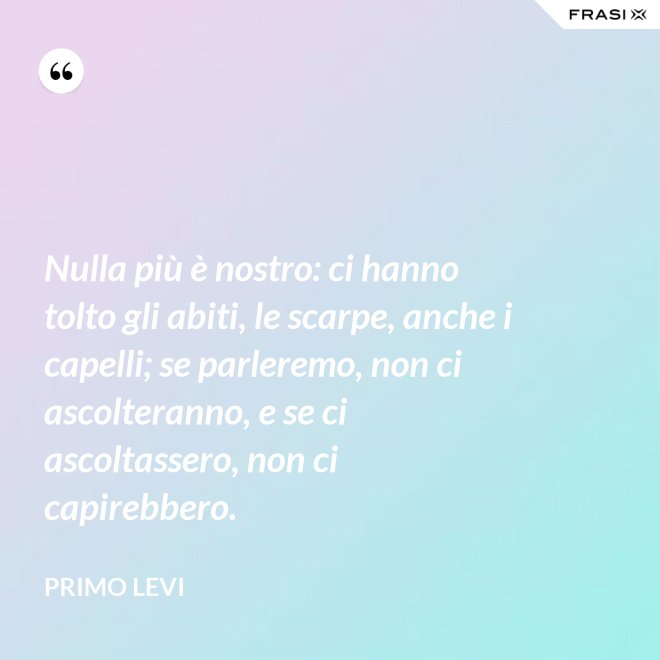 Nulla più è nostro: ci hanno tolto gli abiti, le scarpe, anche i capelli; se parleremo, non ci ascolteranno, e se ci ascoltassero, non ci capirebbero. - Primo Levi