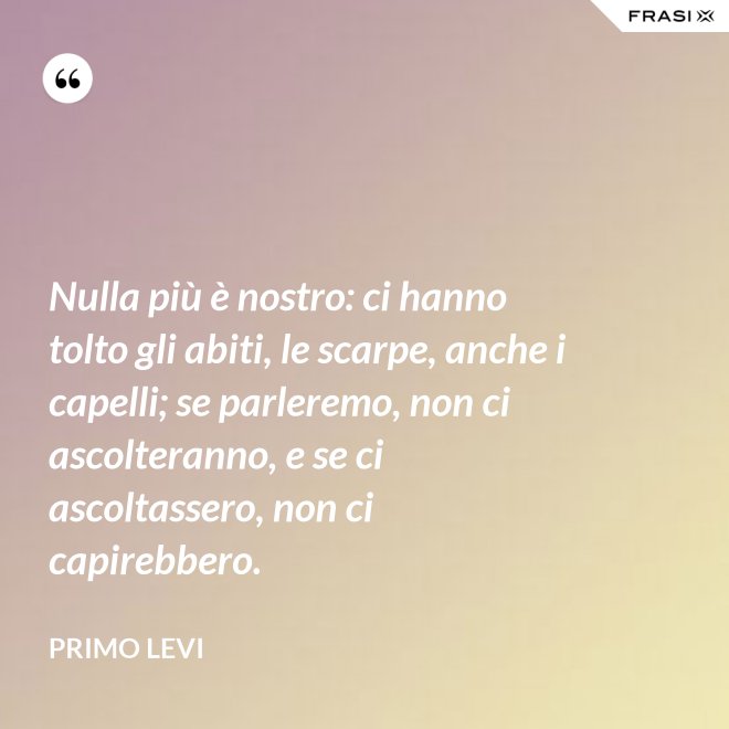 Nulla più è nostro: ci hanno tolto gli abiti, le scarpe, anche i capelli; se parleremo, non ci ascolteranno, e se ci ascoltassero, non ci capirebbero. - Primo Levi