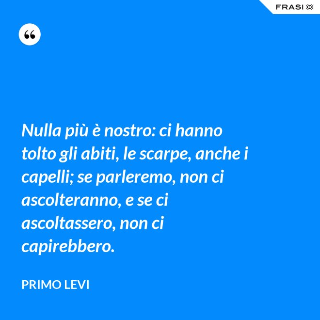 Nulla più è nostro: ci hanno tolto gli abiti, le scarpe, anche i capelli; se parleremo, non ci ascolteranno, e se ci ascoltassero, non ci capirebbero. - Primo Levi