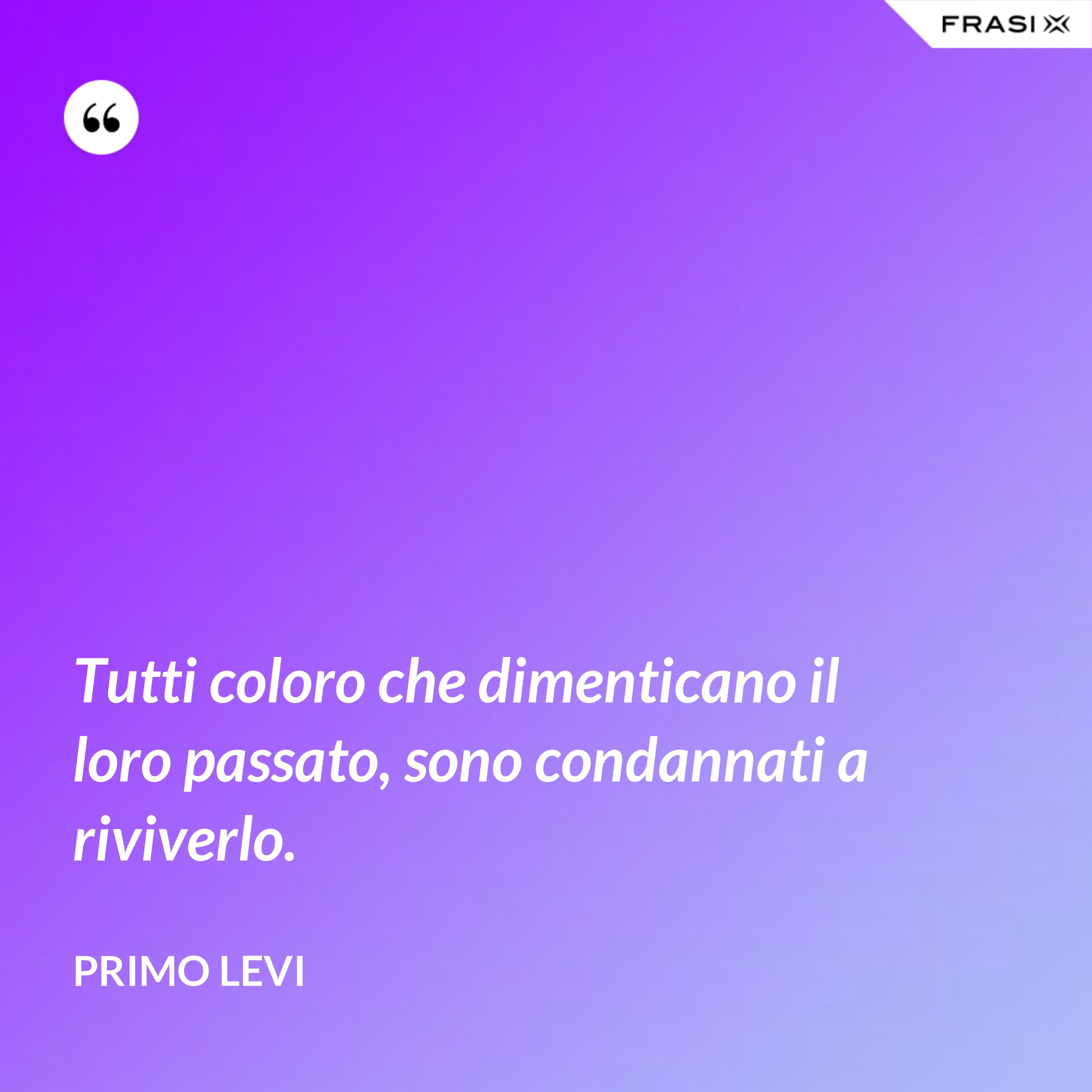 Tutti coloro che dimenticano il loro passato, sono condannati a riviverlo. - Primo Levi