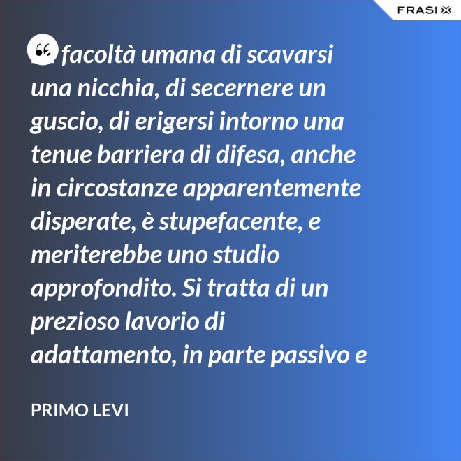 La facoltà umana di scavarsi una nicchia, di secernere un guscio, di erigersi intorno una tenue barriera di difesa, anche in circostanze apparentemente disperate, è stupefacente, e meriterebbe uno studio approfondito. Si tratta di un prezioso lavorio di adattamento, in parte passivo e inconscio, e in parte attivo. - Primo Levi