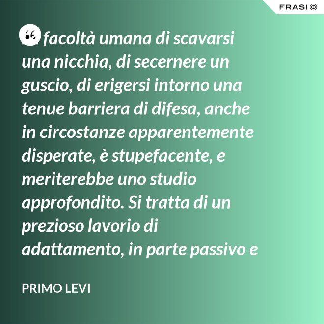 La facoltà umana di scavarsi una nicchia, di secernere un guscio, di erigersi intorno una tenue barriera di difesa, anche in circostanze apparentemente disperate, è stupefacente, e meriterebbe uno studio approfondito. Si tratta di un prezioso lavorio di adattamento, in parte passivo e inconscio, e in parte attivo. - Primo Levi