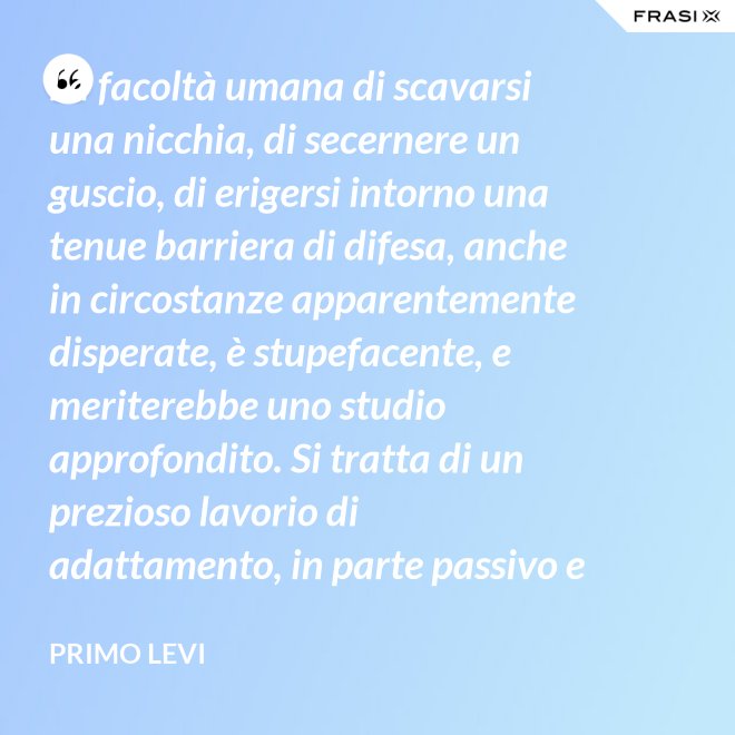 La facoltà umana di scavarsi una nicchia, di secernere un guscio, di erigersi intorno una tenue barriera di difesa, anche in circostanze apparentemente disperate, è stupefacente, e meriterebbe uno studio approfondito. Si tratta di un prezioso lavorio di adattamento, in parte passivo e inconscio, e in parte attivo. - Primo Levi