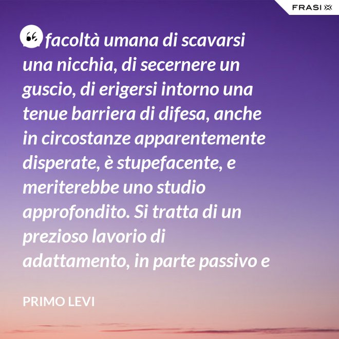 La facoltà umana di scavarsi una nicchia, di secernere un guscio, di erigersi intorno una tenue barriera di difesa, anche in circostanze apparentemente disperate, è stupefacente, e meriterebbe uno studio approfondito. Si tratta di un prezioso lavorio di adattamento, in parte passivo e inconscio, e in parte attivo. - Primo Levi