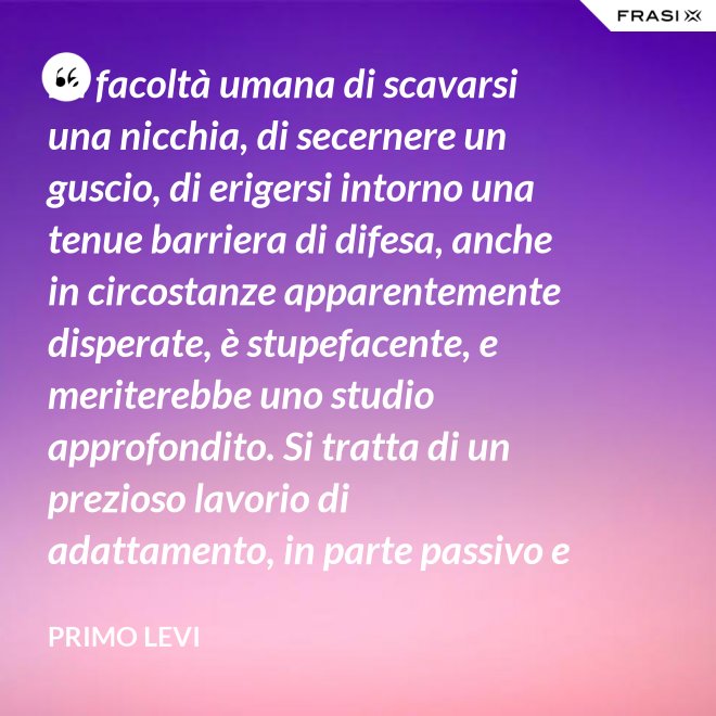 La facoltà umana di scavarsi una nicchia, di secernere un guscio, di erigersi intorno una tenue barriera di difesa, anche in circostanze apparentemente disperate, è stupefacente, e meriterebbe uno studio approfondito. Si tratta di un prezioso lavorio di adattamento, in parte passivo e inconscio, e in parte attivo. - Primo Levi