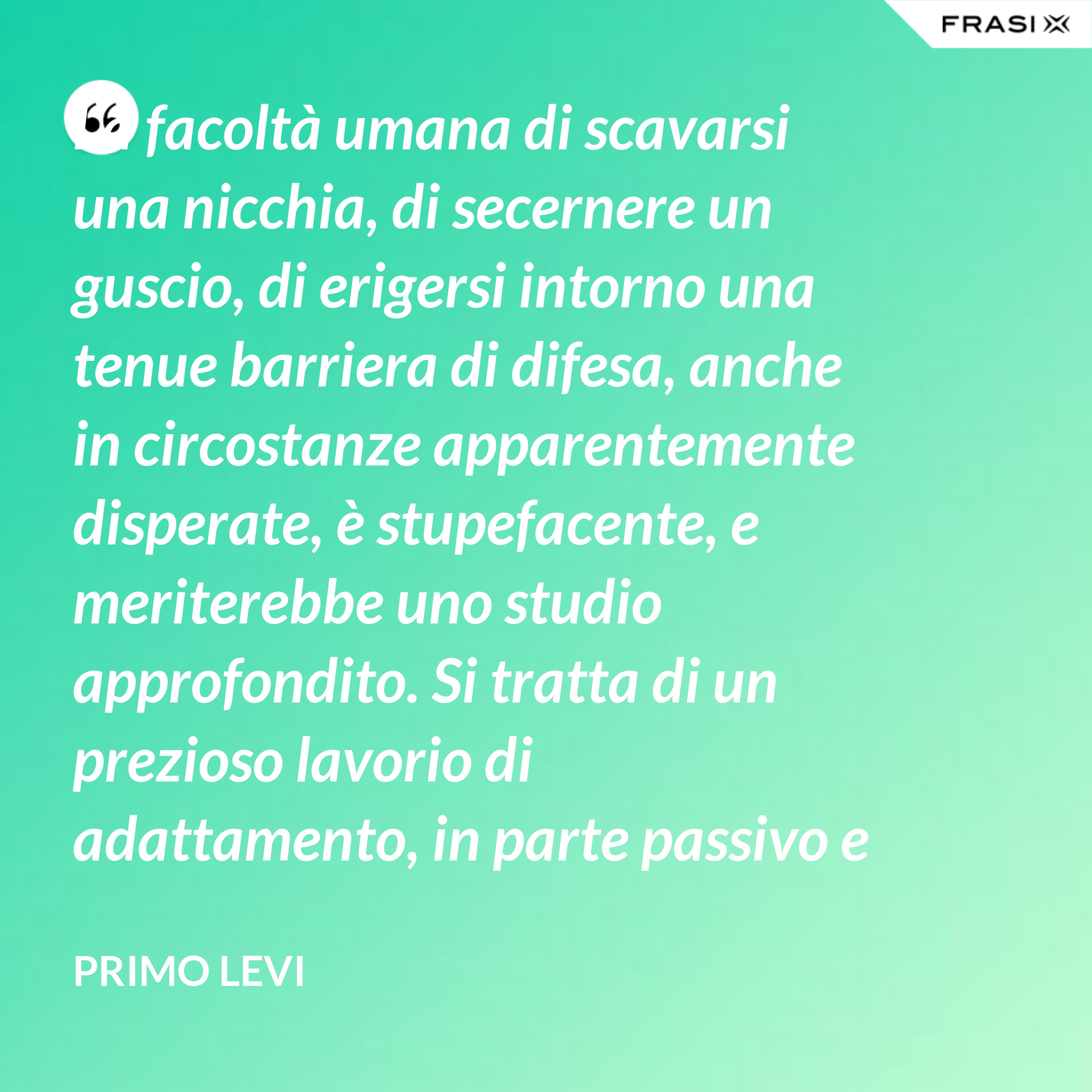 La facoltà umana di scavarsi una nicchia, di secernere un guscio, di erigersi intorno una tenue barriera di difesa, anche in circostanze apparentemente disperate, è stupefacente, e meriterebbe uno studio approfondito. Si tratta di un prezioso lavorio di adattamento, in parte passivo e inconscio, e in parte attivo. - Primo Levi