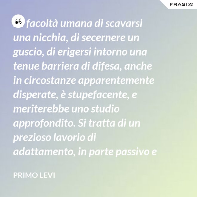 La facoltà umana di scavarsi una nicchia, di secernere un guscio, di erigersi intorno una tenue barriera di difesa, anche in circostanze apparentemente disperate, è stupefacente, e meriterebbe uno studio approfondito. Si tratta di un prezioso lavorio di adattamento, in parte passivo e inconscio, e in parte attivo. - Primo Levi