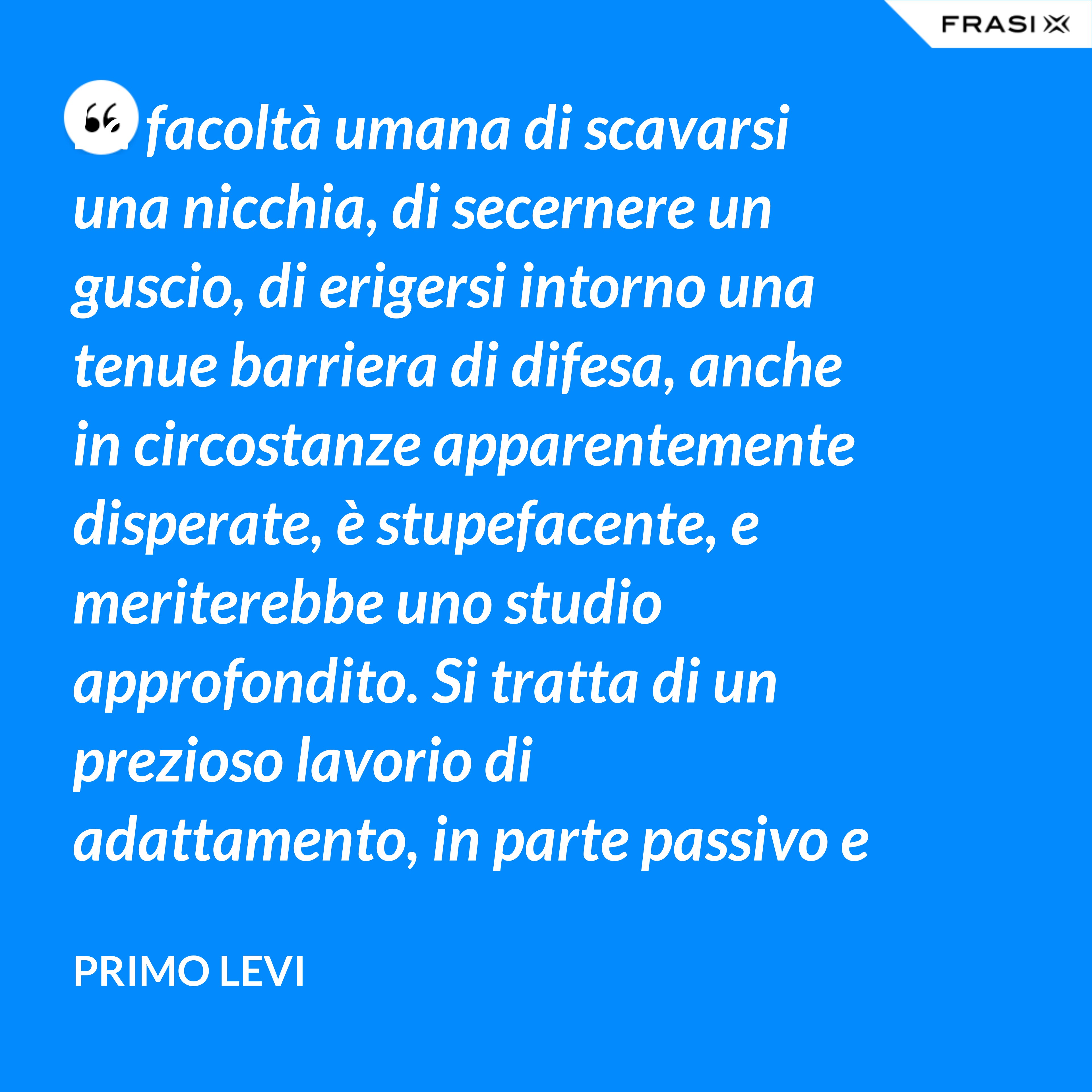 La facoltà umana di scavarsi una nicchia, di secernere un guscio, di erigersi intorno una tenue barriera di difesa, anche in circostanze apparentemente disperate, è stupefacente, e meriterebbe uno studio approfondito. Si tratta di un prezioso lavorio di adattamento, in parte passivo e inconscio, e in parte attivo. - Primo Levi