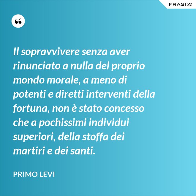 Il sopravvivere senza aver rinunciato a nulla del proprio mondo morale, a meno di potenti e diretti interventi della fortuna, non è stato concesso che a pochissimi individui superiori, della stoffa dei martiri e dei santi. - Primo Levi