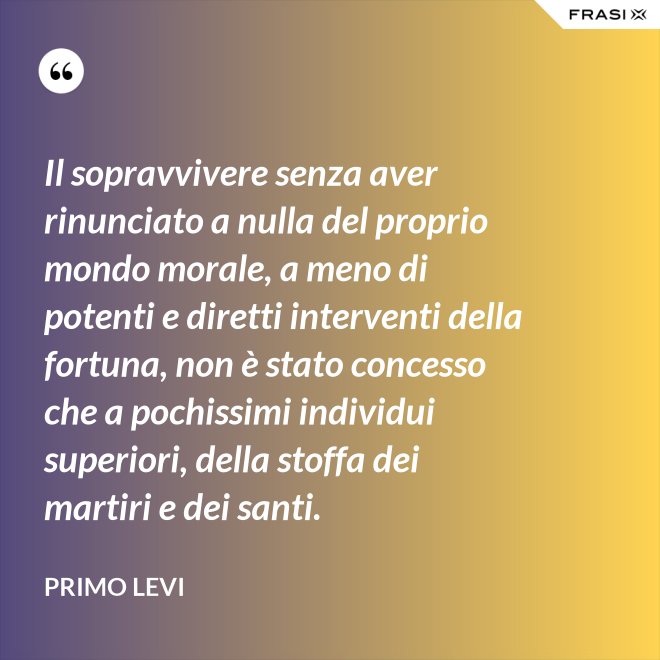 Il sopravvivere senza aver rinunciato a nulla del proprio mondo morale, a meno di potenti e diretti interventi della fortuna, non è stato concesso che a pochissimi individui superiori, della stoffa dei martiri e dei santi. - Primo Levi