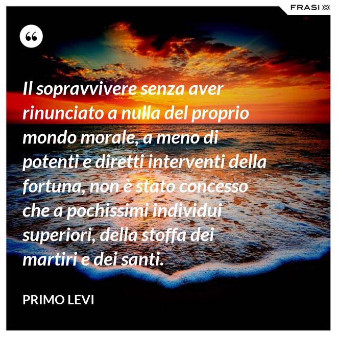 Il sopravvivere senza aver rinunciato a nulla del proprio mondo morale, a meno di potenti e diretti interventi della fortuna, non è stato concesso che a pochissimi individui superiori, della stoffa dei martiri e dei santi. - Primo Levi