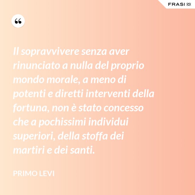 Il sopravvivere senza aver rinunciato a nulla del proprio mondo morale, a meno di potenti e diretti interventi della fortuna, non è stato concesso che a pochissimi individui superiori, della stoffa dei martiri e dei santi. - Primo Levi