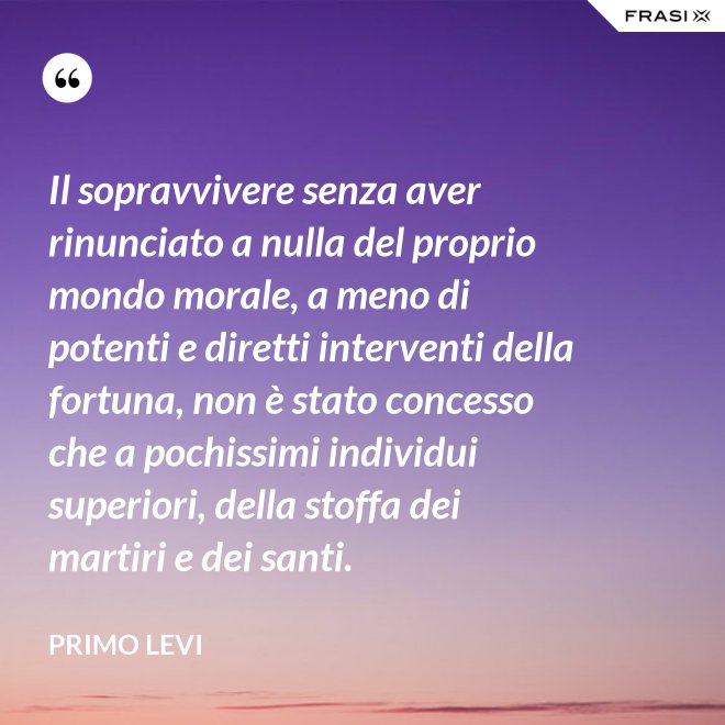Il sopravvivere senza aver rinunciato a nulla del proprio mondo morale, a meno di potenti e diretti interventi della fortuna, non è stato concesso che a pochissimi individui superiori, della stoffa dei martiri e dei santi. - Primo Levi