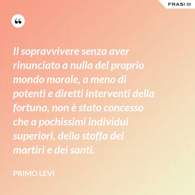Il sopravvivere senza aver rinunciato a nulla del proprio mondo morale, a meno di potenti e diretti interventi della fortuna, non è stato concesso che a pochissimi individui superiori, della stoffa dei martiri e dei santi. - Primo Levi