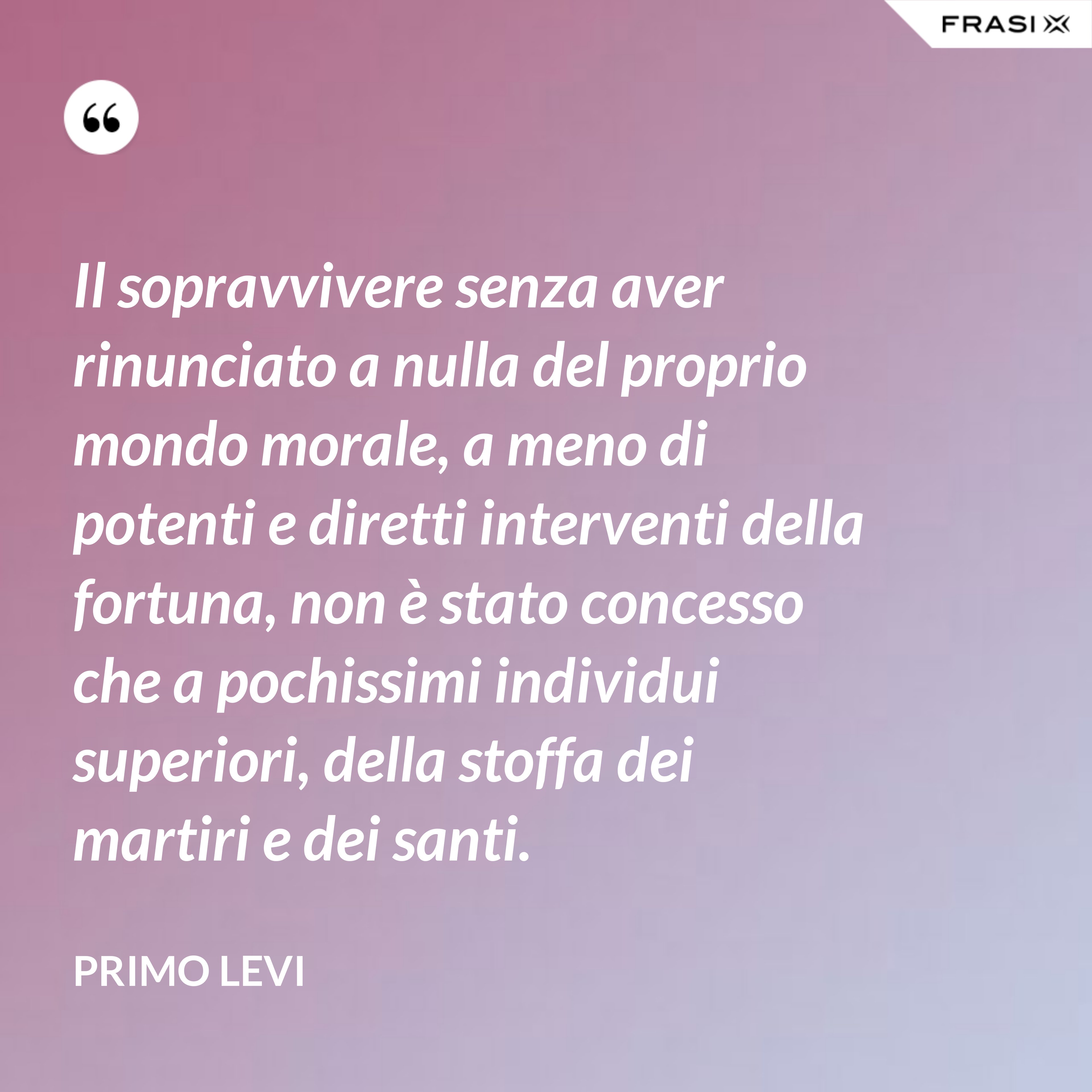 Il sopravvivere senza aver rinunciato a nulla del proprio mondo morale, a meno di potenti e diretti interventi della fortuna, non è stato concesso che a pochissimi individui superiori, della stoffa dei martiri e dei santi. - Primo Levi