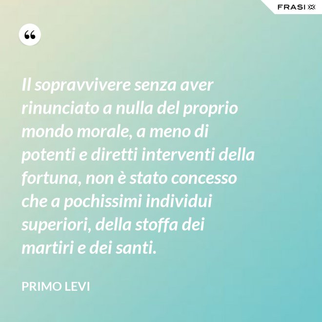 Il sopravvivere senza aver rinunciato a nulla del proprio mondo morale, a meno di potenti e diretti interventi della fortuna, non è stato concesso che a pochissimi individui superiori, della stoffa dei martiri e dei santi. - Primo Levi