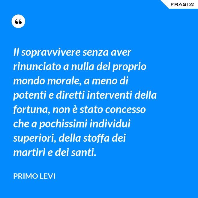 Il sopravvivere senza aver rinunciato a nulla del proprio mondo morale, a meno di potenti e diretti interventi della fortuna, non è stato concesso che a pochissimi individui superiori, della stoffa dei martiri e dei santi. - Primo Levi