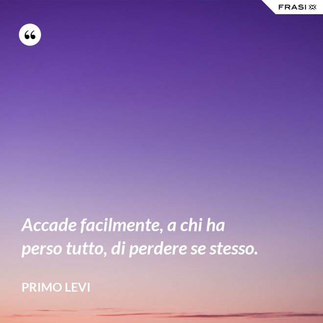 Accade facilmente, a chi ha perso tutto, di perdere se stesso. - Primo Levi