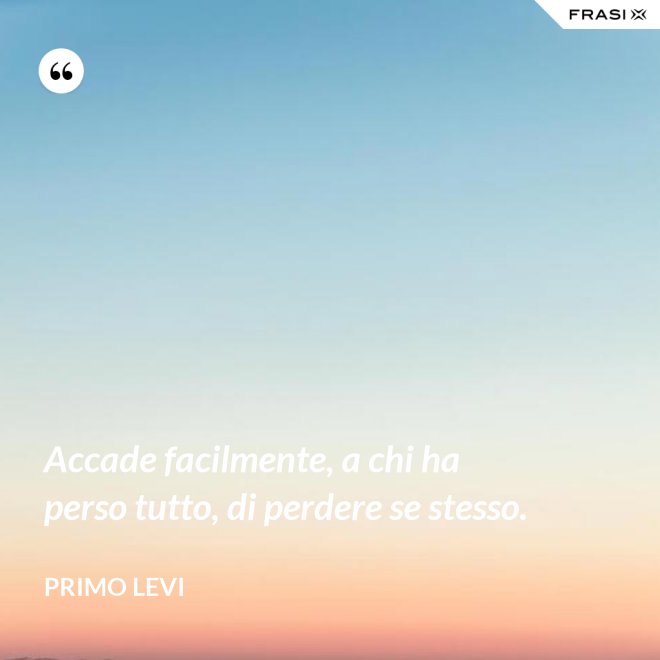 Accade facilmente, a chi ha perso tutto, di perdere se stesso. - Primo Levi