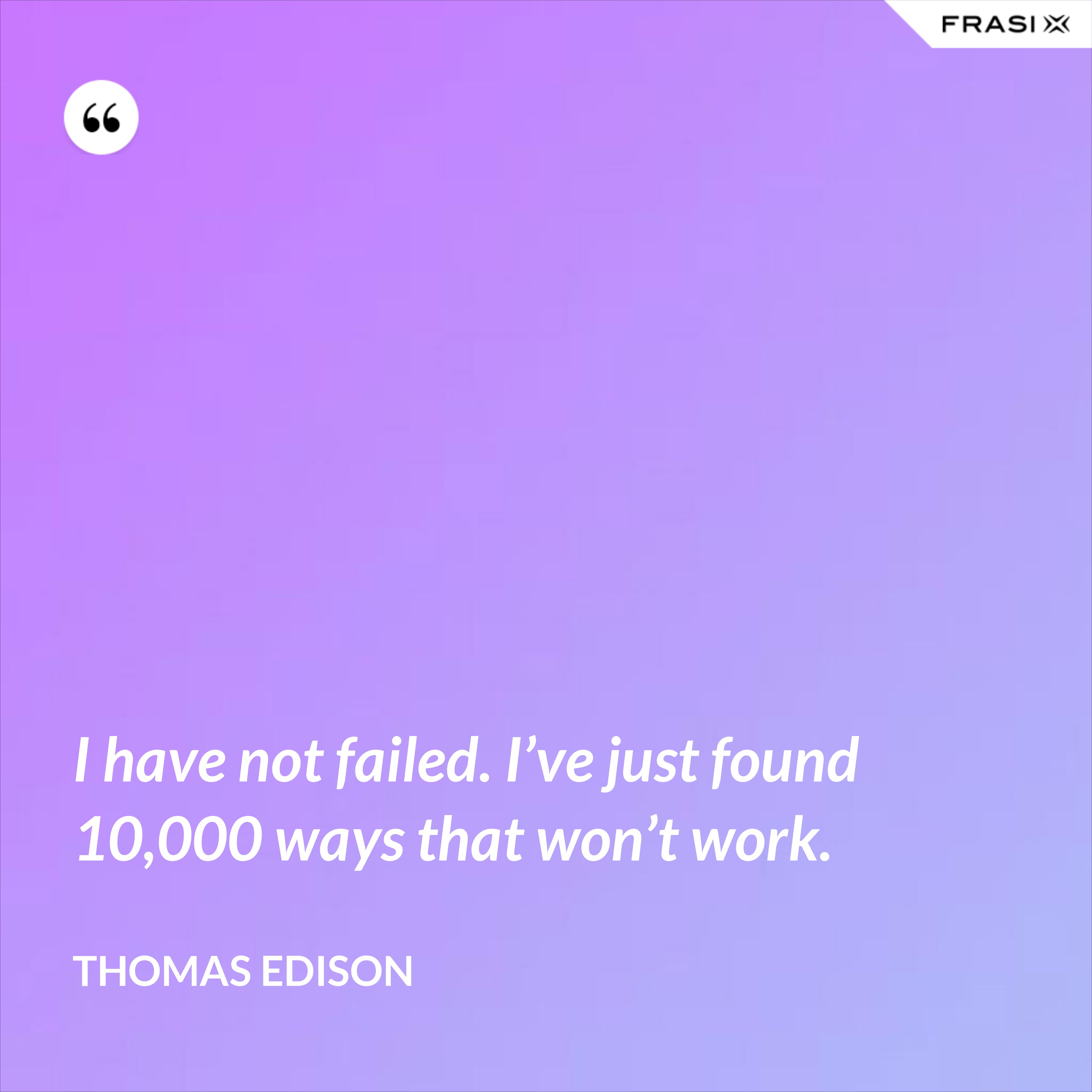 I have not failed. I’ve just found 10,000 ways that won’t work. - Thomas Edison