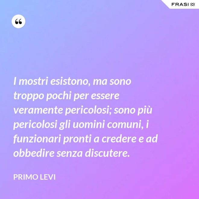 I mostri esistono, ma sono troppo pochi per essere veramente pericolosi; sono più pericolosi gli uomini comuni, i funzionari pronti a credere e ad obbedire senza discutere. - Primo Levi