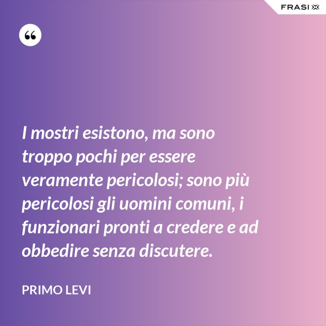 I mostri esistono, ma sono troppo pochi per essere veramente pericolosi; sono più pericolosi gli uomini comuni, i funzionari pronti a credere e ad obbedire senza discutere. - Primo Levi