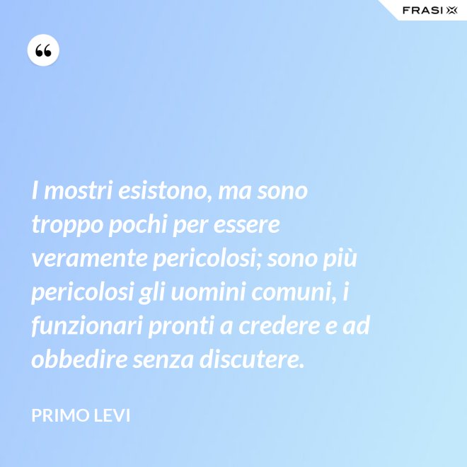 I mostri esistono, ma sono troppo pochi per essere veramente pericolosi; sono più pericolosi gli uomini comuni, i funzionari pronti a credere e ad obbedire senza discutere. - Primo Levi