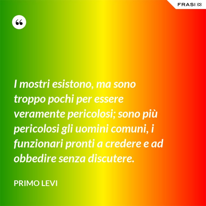 I mostri esistono, ma sono troppo pochi per essere veramente pericolosi; sono più pericolosi gli uomini comuni, i funzionari pronti a credere e ad obbedire senza discutere. - Primo Levi