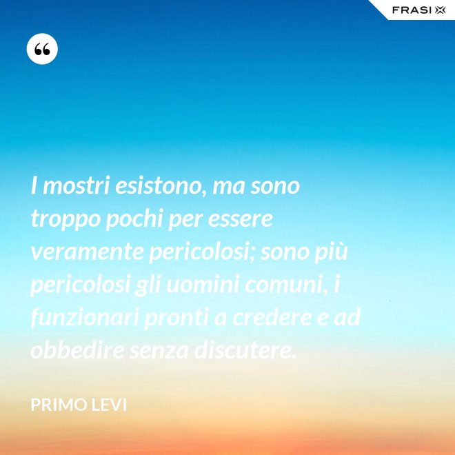 I mostri esistono, ma sono troppo pochi per essere veramente pericolosi; sono più pericolosi gli uomini comuni, i funzionari pronti a credere e ad obbedire senza discutere. - Primo Levi