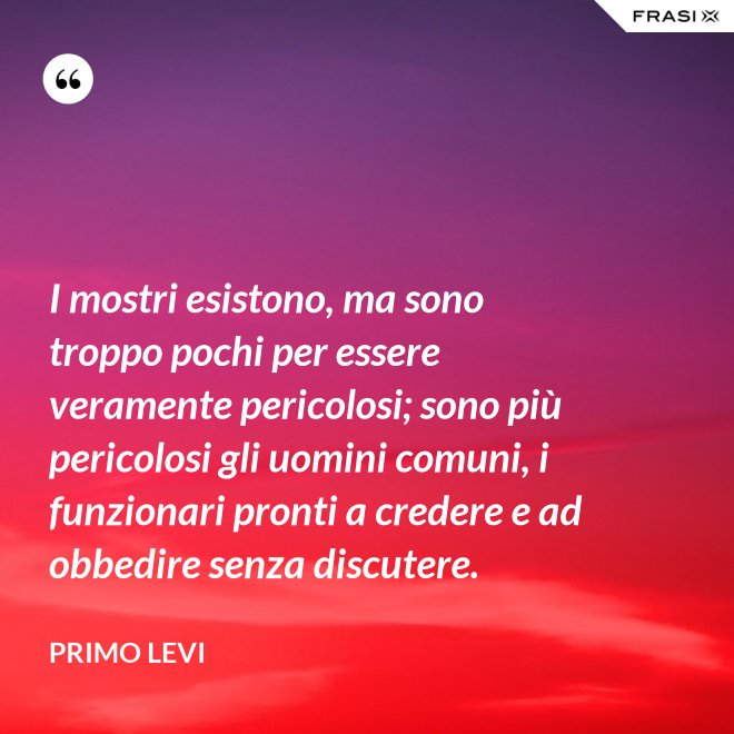 I mostri esistono, ma sono troppo pochi per essere veramente pericolosi; sono più pericolosi gli uomini comuni, i funzionari pronti a credere e ad obbedire senza discutere. - Primo Levi