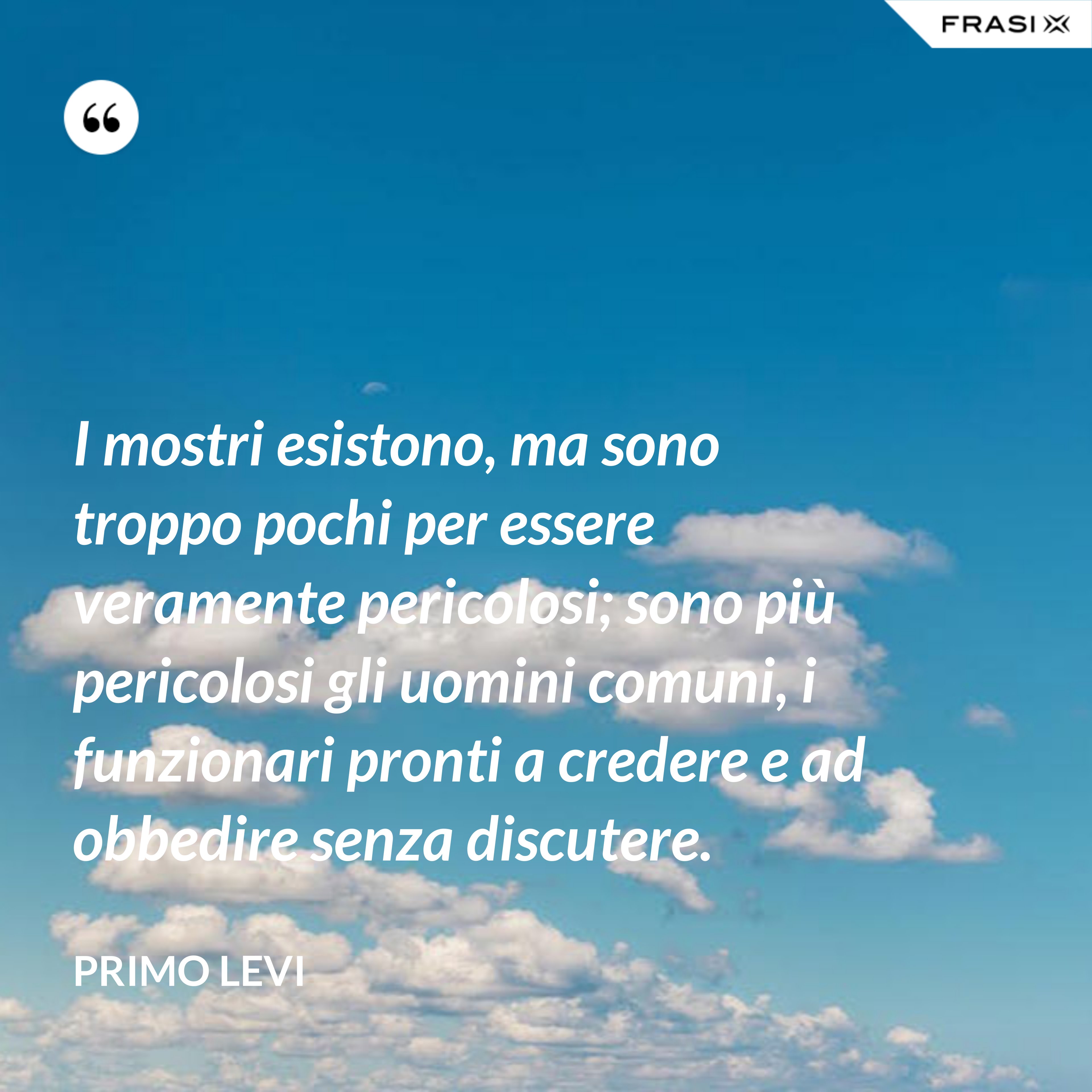 I mostri esistono, ma sono troppo pochi per essere veramente pericolosi; sono più pericolosi gli uomini comuni, i funzionari pronti a credere e ad obbedire senza discutere. - Primo Levi