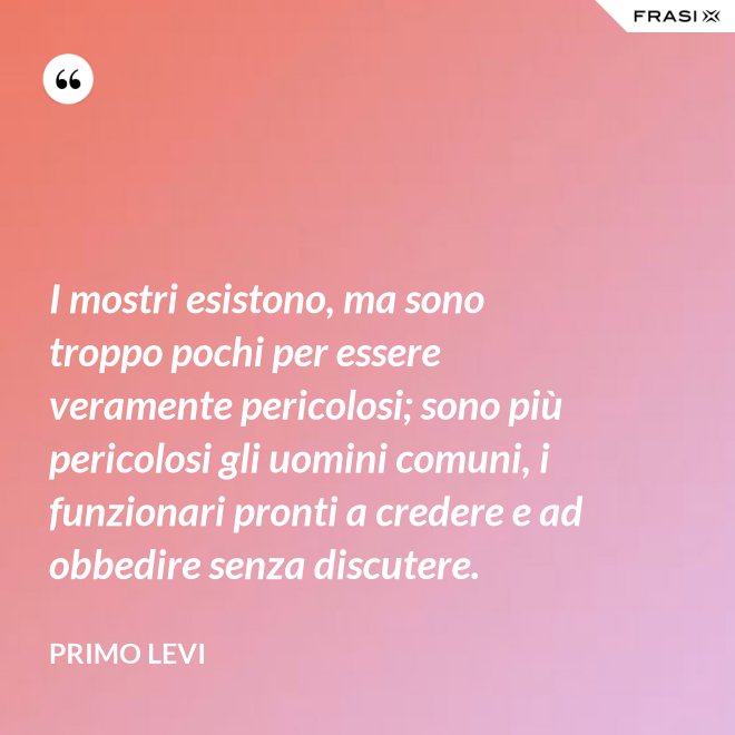 I mostri esistono, ma sono troppo pochi per essere veramente pericolosi; sono più pericolosi gli uomini comuni, i funzionari pronti a credere e ad obbedire senza discutere. - Primo Levi