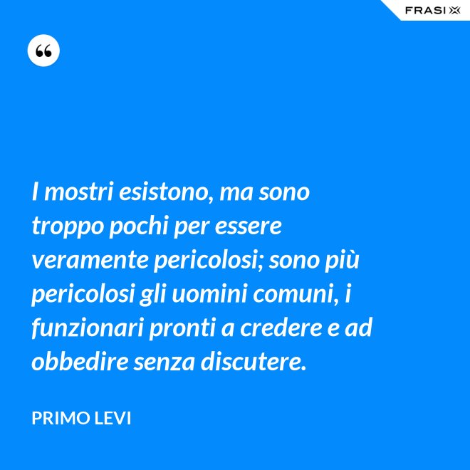 I mostri esistono, ma sono troppo pochi per essere veramente pericolosi; sono più pericolosi gli uomini comuni, i funzionari pronti a credere e ad obbedire senza discutere. - Primo Levi