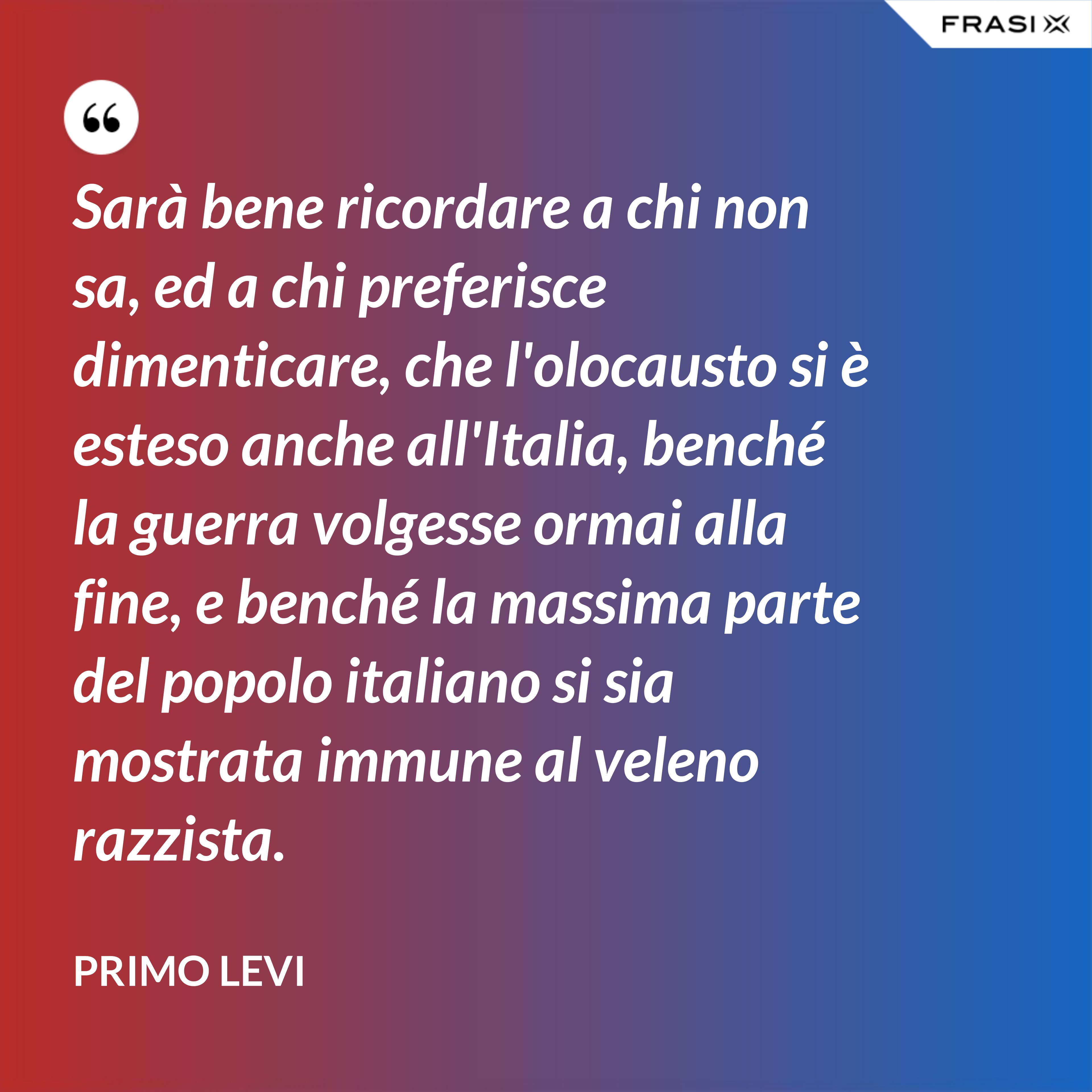 Sarà bene ricordare a chi non sa, ed a chi preferisce dimenticare, che l'olocausto si è esteso anche all'Italia, benché la guerra volgesse ormai alla fine, e benché la massima parte del popolo italiano si sia mostrata immune al veleno razzista. - Primo Levi