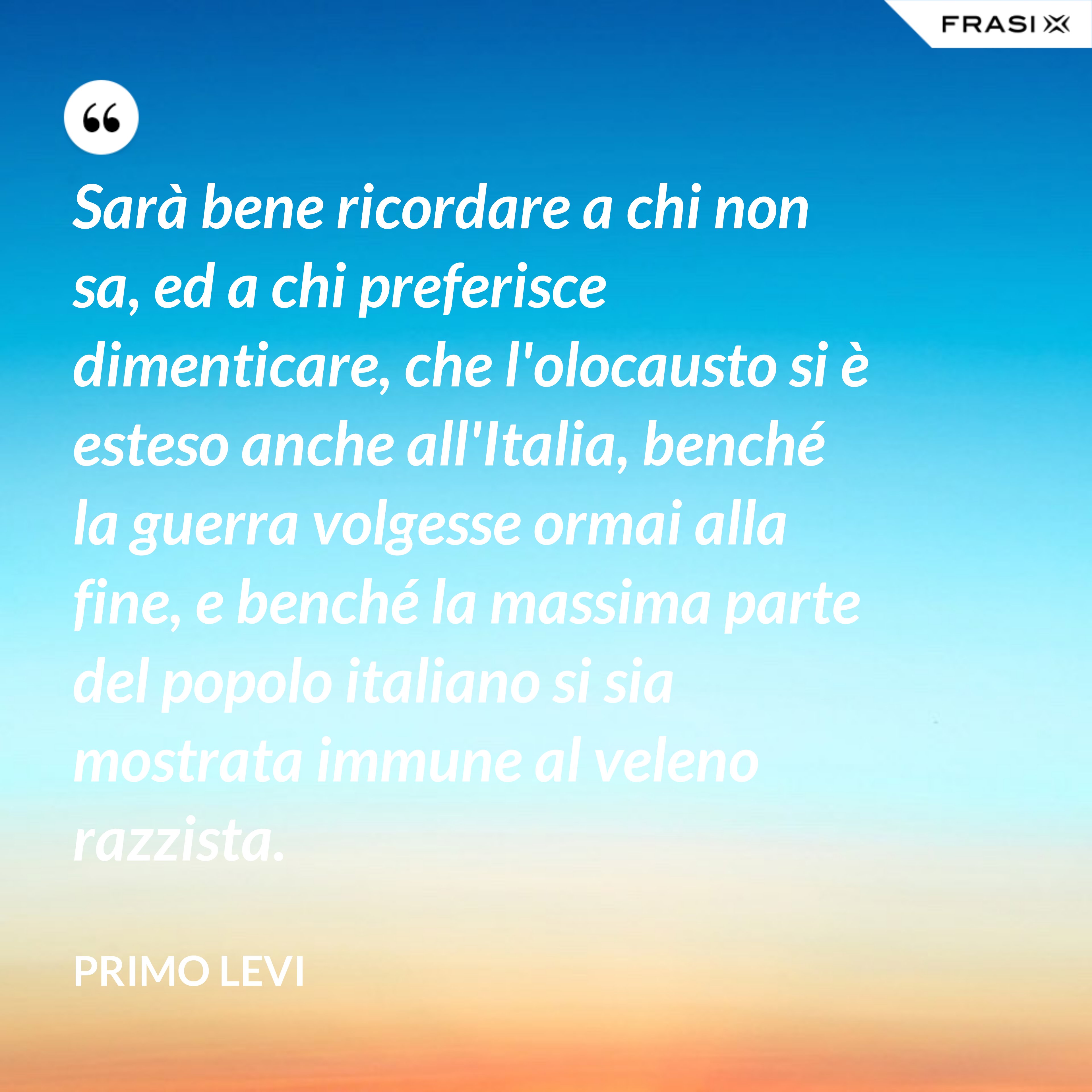 Sarà bene ricordare a chi non sa, ed a chi preferisce dimenticare, che l'olocausto si è esteso anche all'Italia, benché la guerra volgesse ormai alla fine, e benché la massima parte del popolo italiano si sia mostrata immune al veleno razzista. - Primo Levi