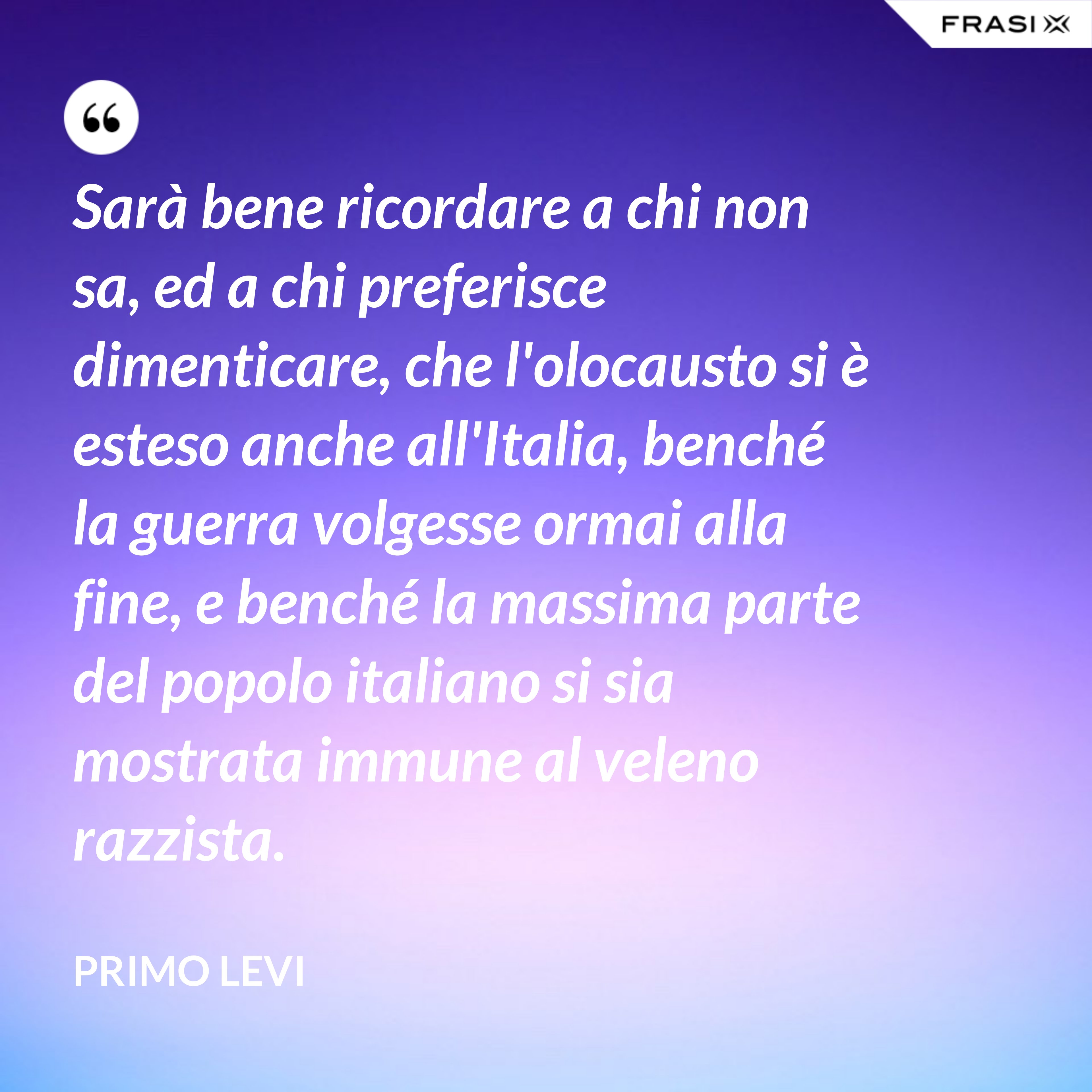 Sarà bene ricordare a chi non sa, ed a chi preferisce dimenticare, che l'olocausto si è esteso anche all'Italia, benché la guerra volgesse ormai alla fine, e benché la massima parte del popolo italiano si sia mostrata immune al veleno razzista. - Primo Levi