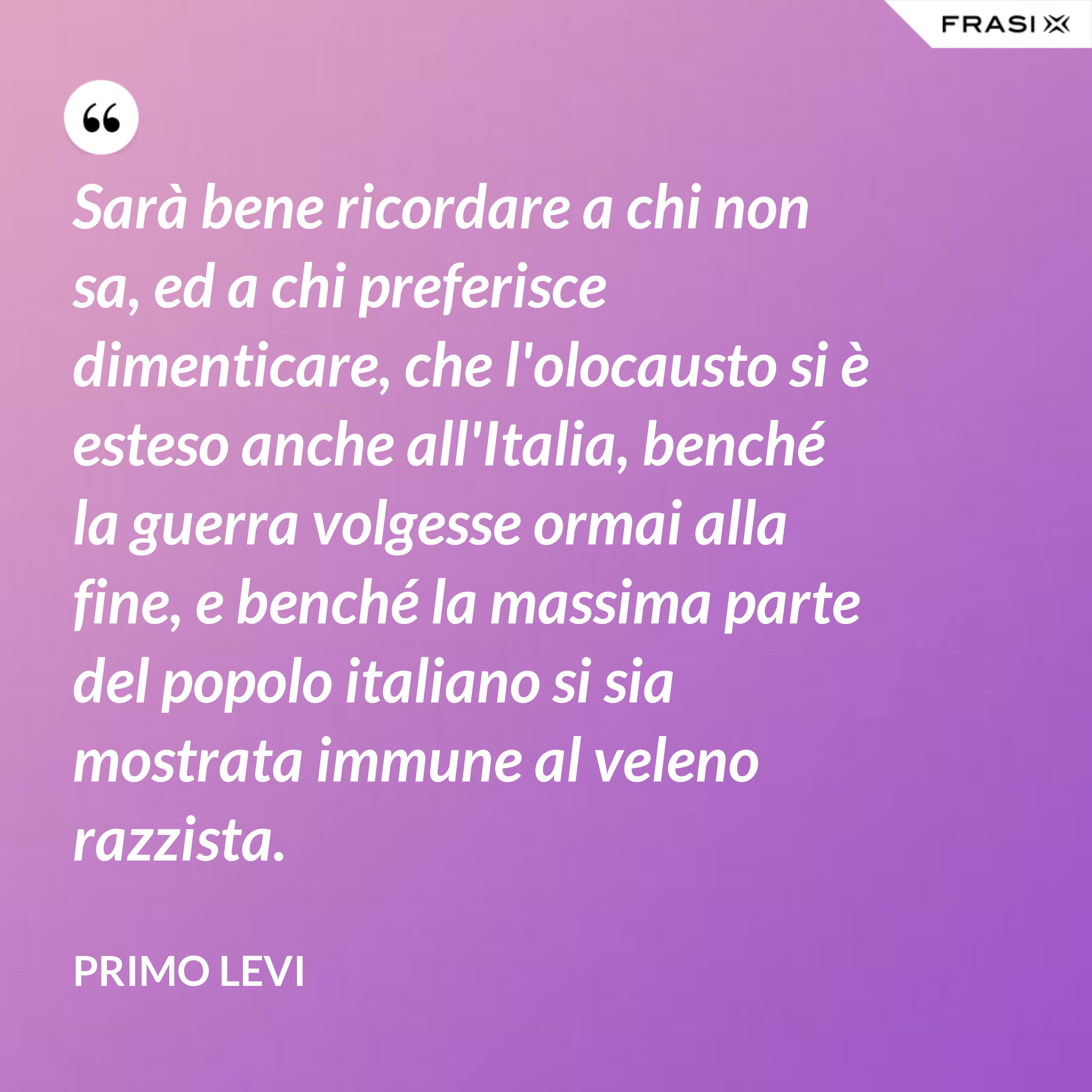 Sarà bene ricordare a chi non sa, ed a chi preferisce dimenticare, che l'olocausto si è esteso anche all'Italia, benché la guerra volgesse ormai alla fine, e benché la massima parte del popolo italiano si sia mostrata immune al veleno razzista. - Primo Levi