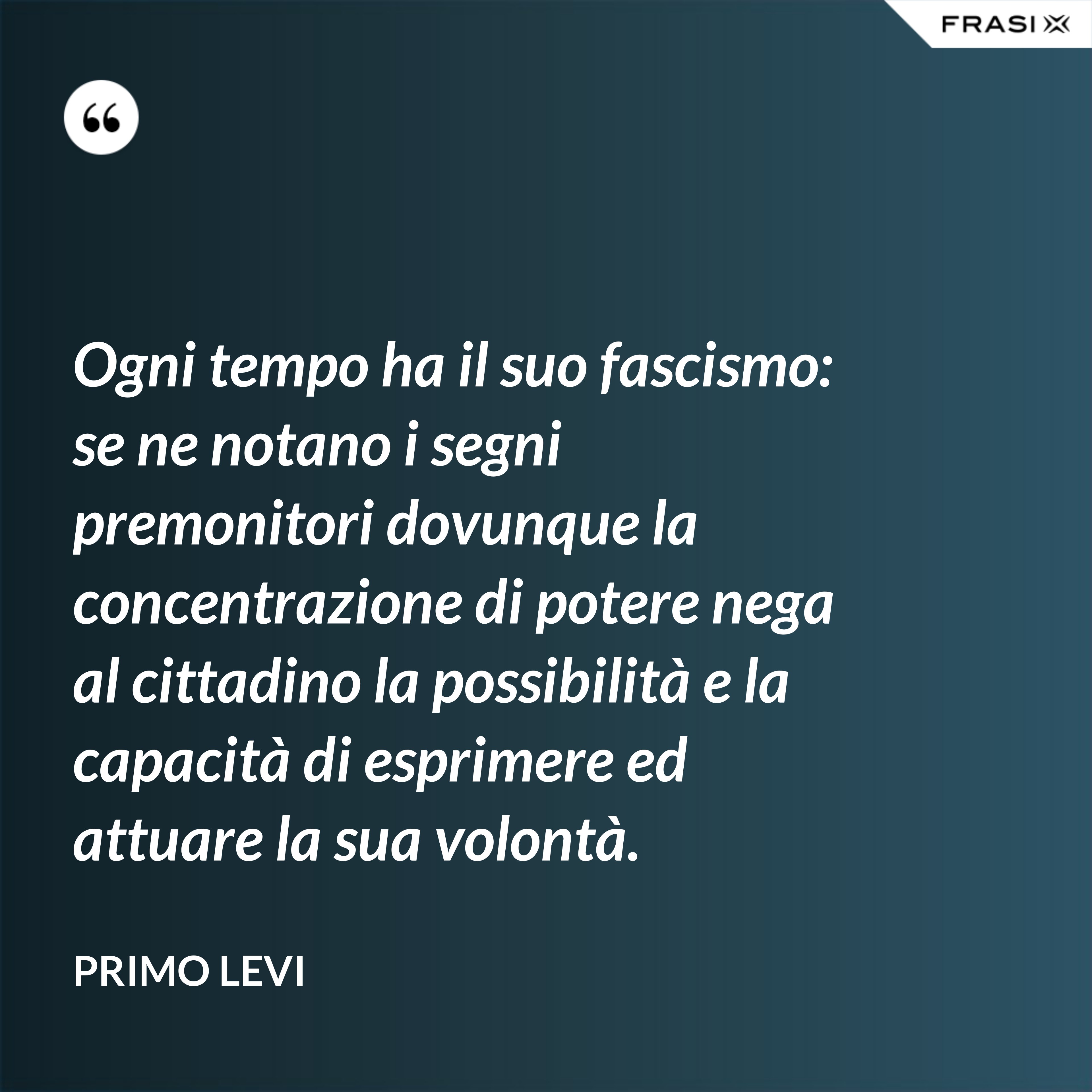 Ogni tempo ha il suo fascismo: se ne notano i segni premonitori dovunque la concentrazione di potere nega al cittadino la possibilità e la capacità di esprimere ed attuare la sua volontà. - Primo Levi