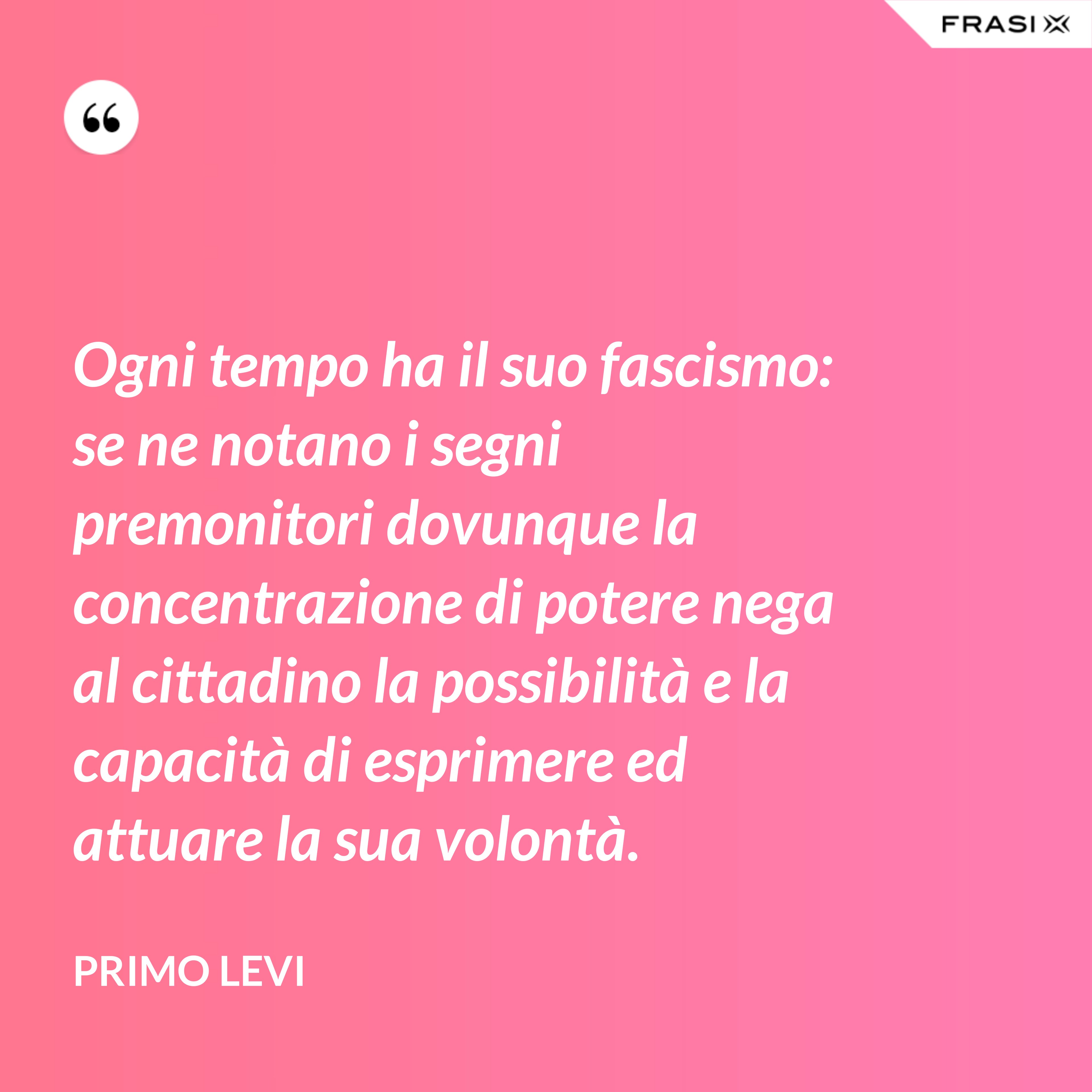 Ogni tempo ha il suo fascismo: se ne notano i segni premonitori dovunque la concentrazione di potere nega al cittadino la possibilità e la capacità di esprimere ed attuare la sua volontà. - Primo Levi