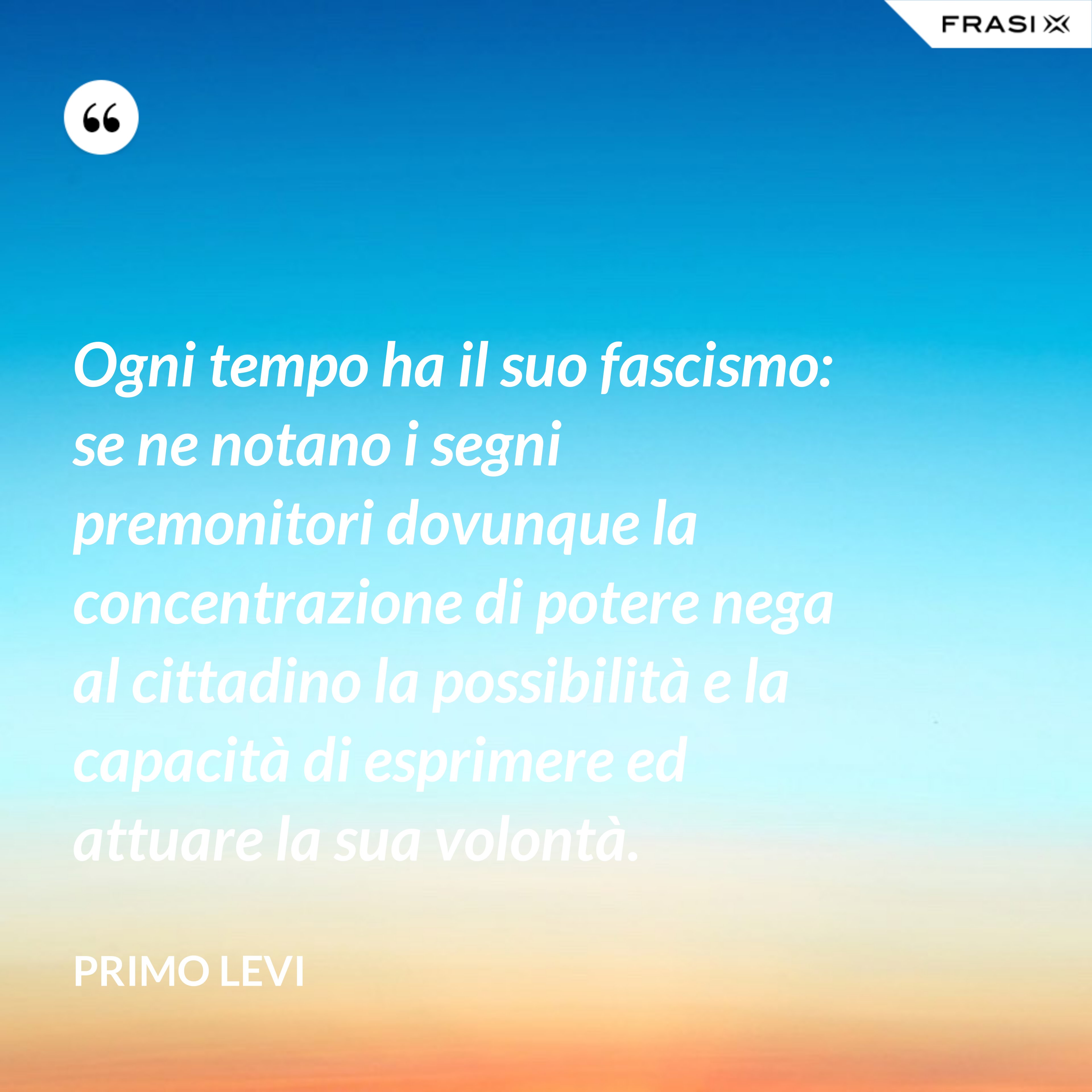 Ogni tempo ha il suo fascismo: se ne notano i segni premonitori dovunque la concentrazione di potere nega al cittadino la possibilità e la capacità di esprimere ed attuare la sua volontà. - Primo Levi