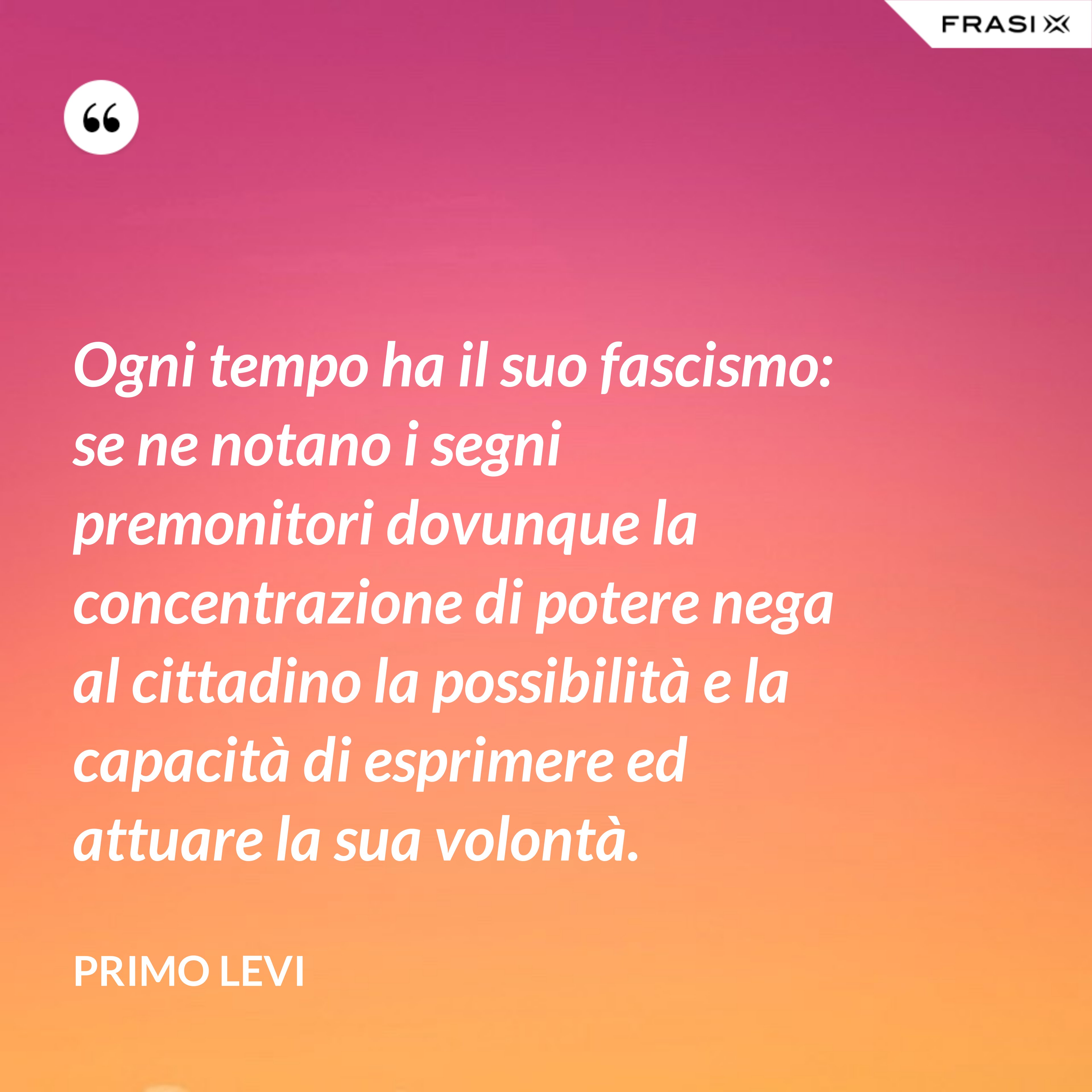 Ogni tempo ha il suo fascismo: se ne notano i segni premonitori dovunque la concentrazione di potere nega al cittadino la possibilità e la capacità di esprimere ed attuare la sua volontà. - Primo Levi