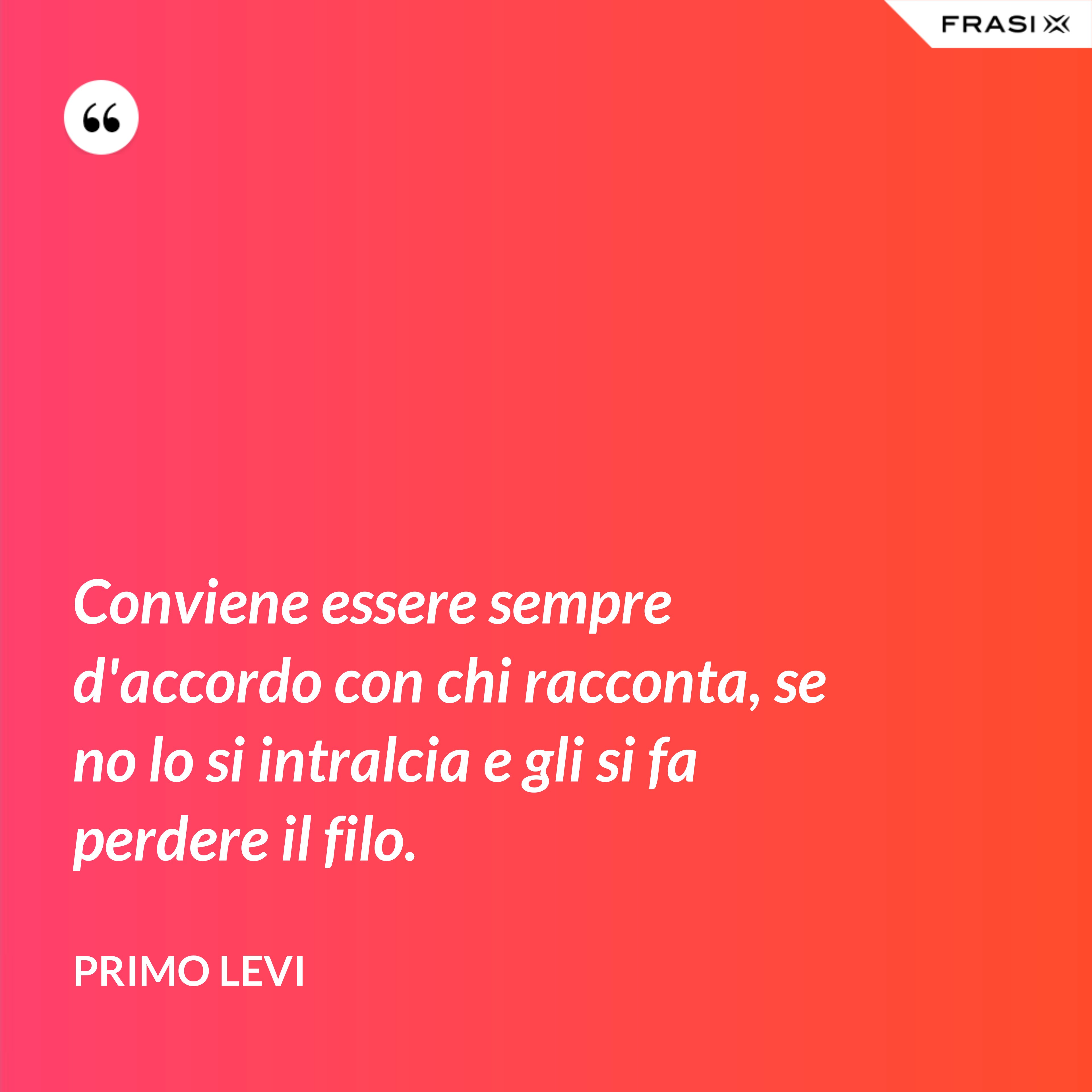 Conviene essere sempre d'accordo con chi racconta, se no lo si intralcia e gli si fa perdere il filo. - Primo Levi