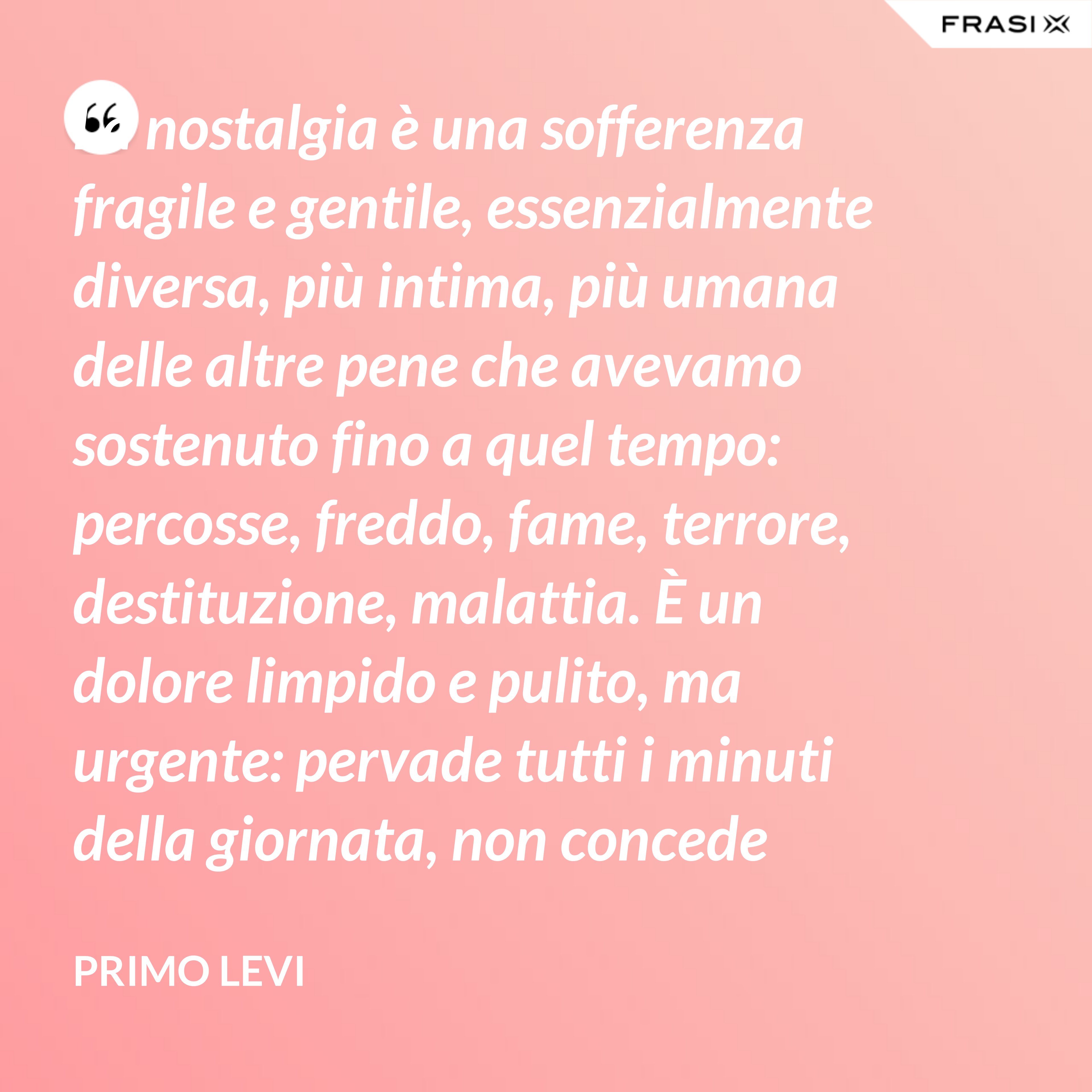 La nostalgia è una sofferenza fragile e gentile, essenzialmente diversa, più intima, più umana delle altre pene che avevamo sostenuto fino a quel tempo: percosse, freddo, fame, terrore, destituzione, malattia. È un dolore limpido e pulito, ma urgente: pervade tutti i minuti della giornata, non concede altri pensieri, e spinge alle evasioni. - Primo Levi