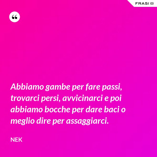 Abbiamo gambe per fare passi, trovarci persi, avvicinarci e poi abbiamo bocche per dare baci o meglio dire per assaggiarci. - Nek