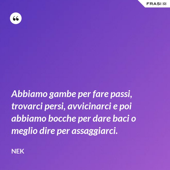 Abbiamo gambe per fare passi, trovarci persi, avvicinarci e poi abbiamo bocche per dare baci o meglio dire per assaggiarci. - Nek